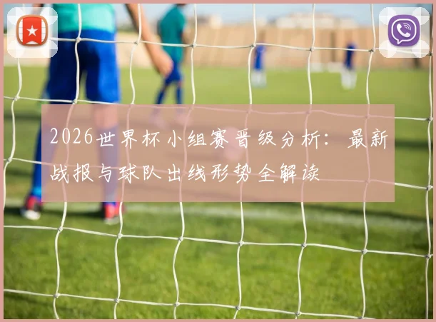 2026世界杯小组赛晋级分析：最新战报与球队出线形势全解读