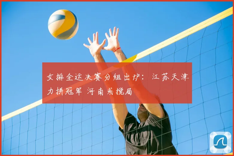 女排全运决赛分组出炉：江苏天津力拼冠军 河南或搅局