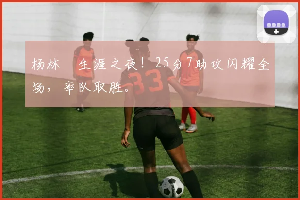 杨林祎生涯之夜！25分7助攻闪耀全场，率队取胜。