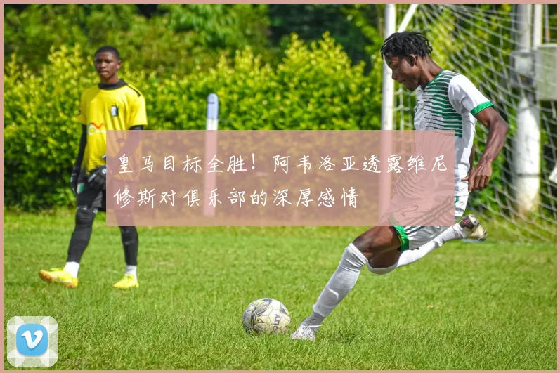 皇马目标全胜！阿韦洛亚透露维尼修斯对俱乐部的深厚感情