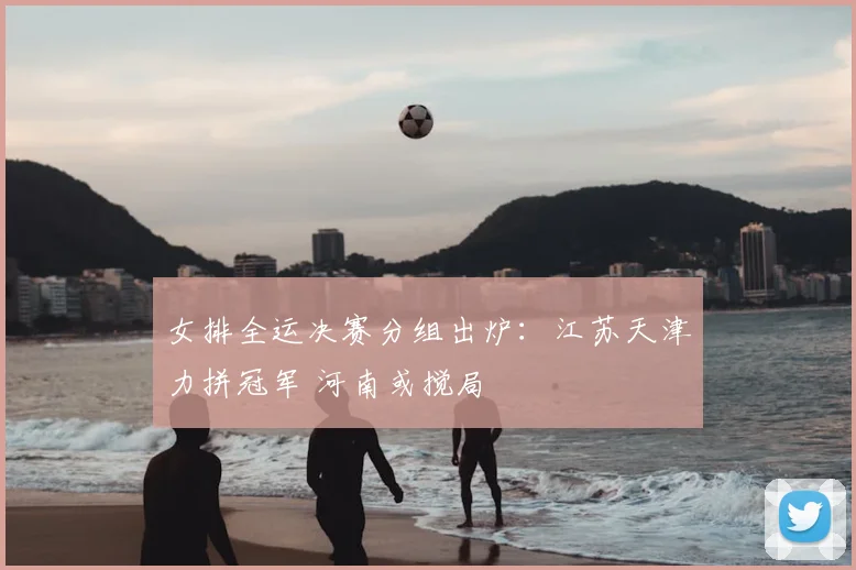 女排全运决赛分组出炉：江苏天津力拼冠军 河南或搅局