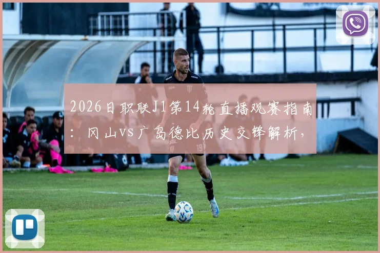 2026日职联J1第14轮直播观赛指南：冈山vs广岛德比历史交锋解析，附鹿岛首败后状态分析