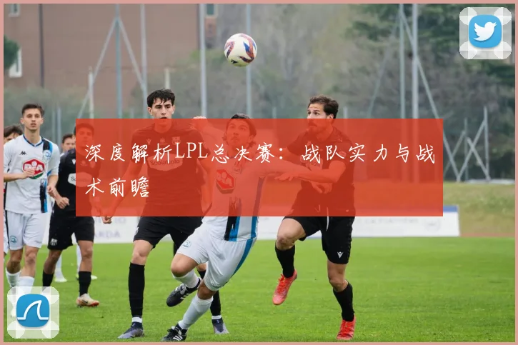 深度解析LPL总决赛：战队实力与战术前瞻