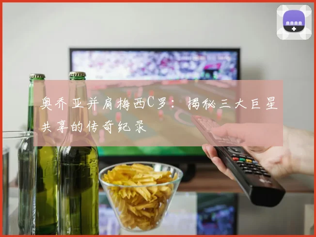 奥乔亚并肩梅西C罗：揭秘三大巨星共享的传奇纪录