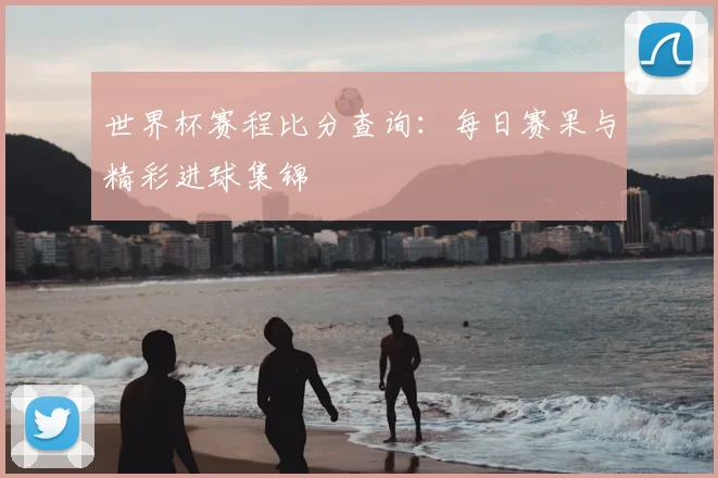 世界杯赛程比分查询：每日赛果与精彩进球集锦