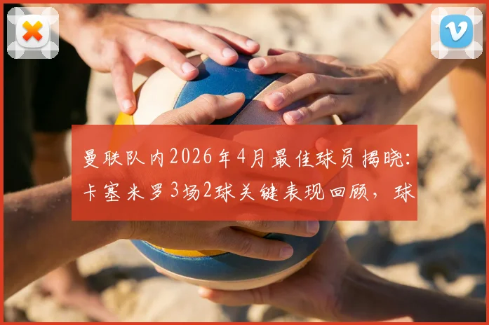 曼联队内2026年4月最佳球员揭晓：卡塞米罗3场2球关键表现回顾，球迷热议其状态复苏