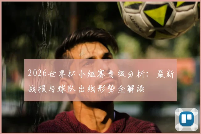 2026世界杯小组赛晋级分析：最新战报与球队出线形势全解读