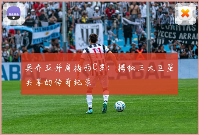 奥乔亚并肩梅西C罗：揭秘三大巨星共享的传奇纪录