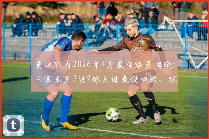 曼联队内2026年4月最佳球员揭晓：卡塞米罗3场2球关键表现回顾，球迷热议其状态复苏