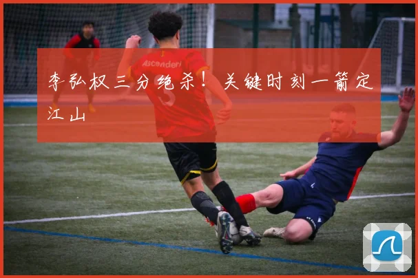 李弘权三分绝杀！关键时刻一箭定江山