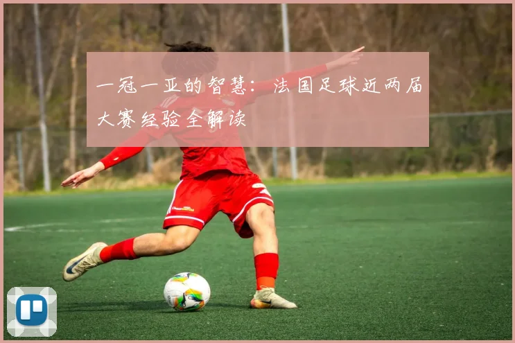 一冠一亚的智慧：法国足球近两届大赛经验全解读