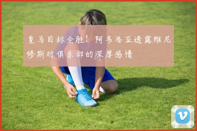 皇马目标全胜！阿韦洛亚透露维尼修斯对俱乐部的深厚感情